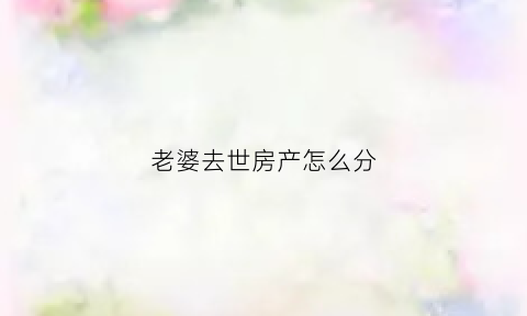 老婆去世房产怎么分(妻子过世房子如何处理)