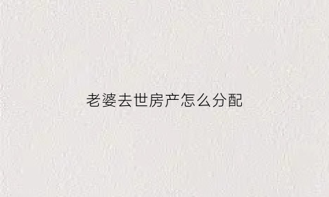 老婆去世房产怎么分配(妻子过世房子如何处理)