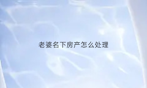 老婆名下房产怎么处理(妻子名下房产)