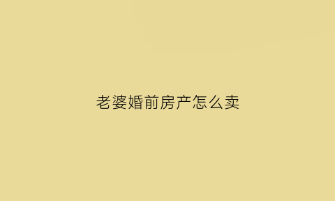 老婆婚前房产怎么卖(老婆婚前的房子卖掉需要老公签字吗)