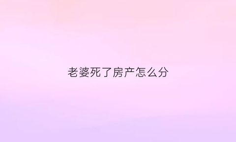 老婆死了房产怎么分(老婆过世房子怎么继承)