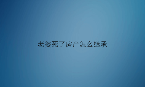 老婆死了房产怎么继承(如果妻子死了房子归谁)