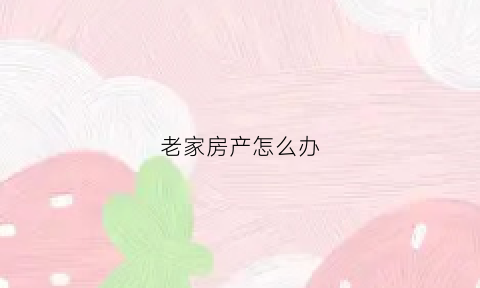 老家房产怎么办(老家房产怎么办理房产证)