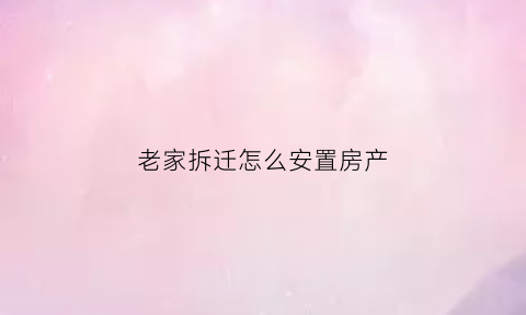 老家拆迁怎么安置房产(老家房屋拆迁怎么补偿)