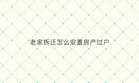 老家拆迁怎么安置房产过户(老家房子拆迁补偿)