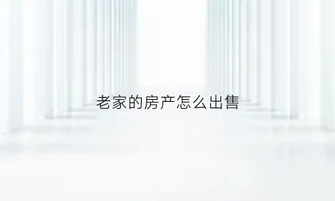 老家的房产怎么出售(老家房屋)