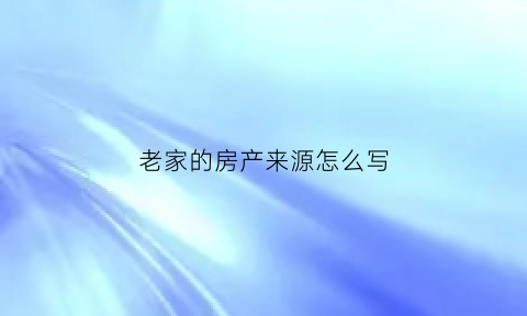 老家的房产来源怎么写(老家的房子属于什么性质)