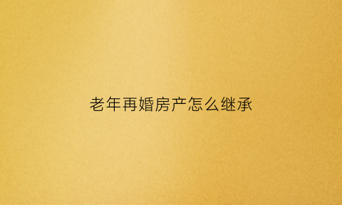 老年再婚房产怎么继承(老年再婚房产怎么继承给孩子)