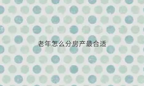老年怎么分房产最合适(老人房产如何分配)