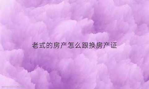 老式的房产怎么跟换房产证(老房产证怎么换新证)