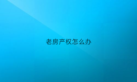 老房产权怎么办(老房子怎么办产权证)