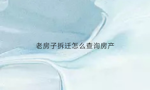 老房子拆迁怎么查询房产(拆迁的房子去哪里查档)