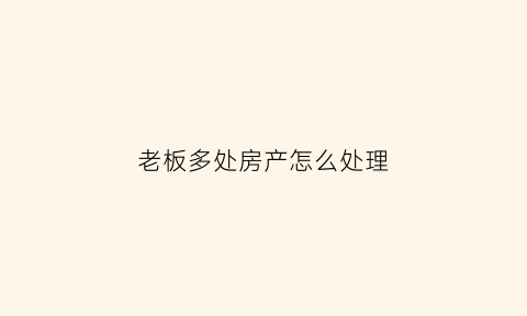 老板多处房产怎么处理(老板的房子给员工住好吗)