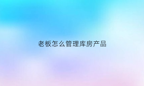 老板怎么管理库房产品(老板仓库)