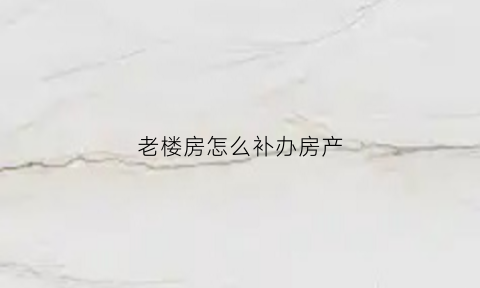 老楼房怎么补办房产(旧房子怎么补办房产证)