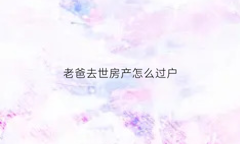 老爸去世房产怎么过户(老爸过世了房子怎么过户)
