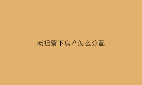 老祖留下房产怎么分配(老祖房重要么)