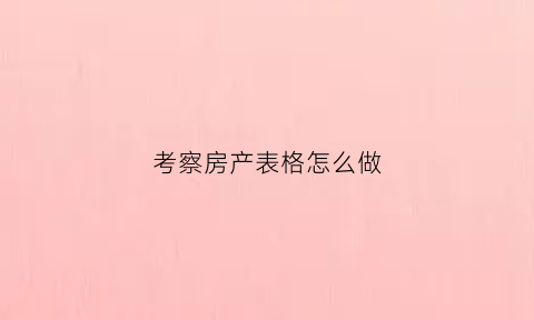 考察房产表格怎么做(房地产考察项目总结报告)