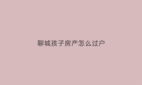 聊城孩子房产怎么过户(小孩的房产怎么过户出去)