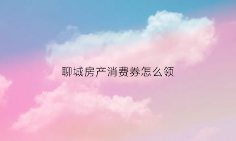 聊城房产消费券怎么领(聊城房产消费券在哪里可以用)