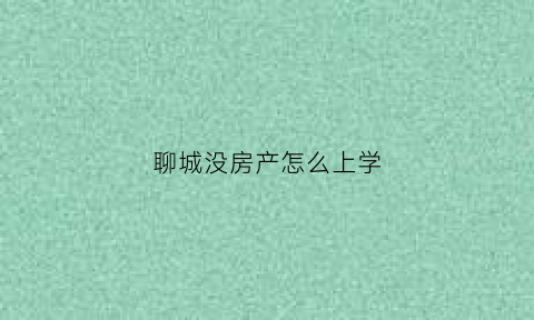 聊城没房产怎么上学(在聊城没有房子孩子能上小学吗)