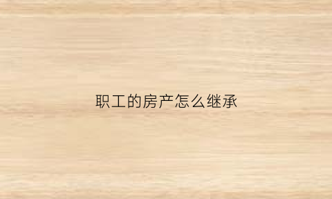 职工的房产怎么继承(职工房产权)