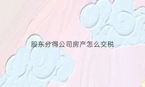 股东分得公司房产怎么交税(公司房产分配股东)