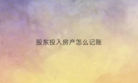 股东投入房产怎么记账(股东房产投资入股需要过户吗)
