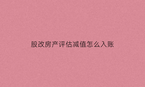 股改房产评估减值怎么入账(股改评估增值账务处理)