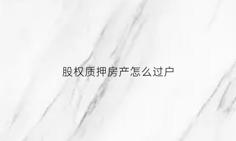 股权质押房产怎么过户(股权质押后能不能办理过户)