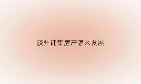 胶州铺集房产怎么发展(胶州铺集房产怎么发展起来的)