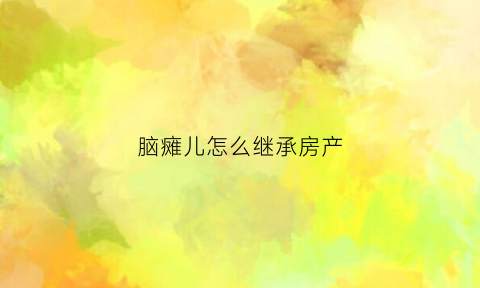 脑瘫儿怎么继承房产(脑瘫儿的家庭怎么办)