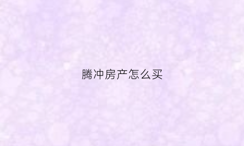 腾冲房产怎么买(腾冲房产怎么买房)