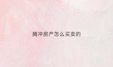 腾冲房产怎么买卖的(腾冲住房出售)