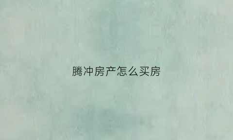 腾冲房产怎么买房(云南腾冲购房新政策)