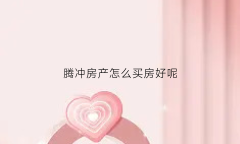 腾冲房产怎么买房好呢(腾冲房子能买吗)