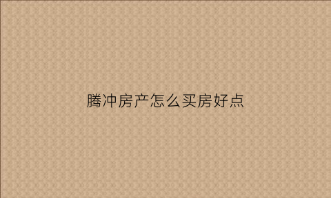 腾冲房产怎么买房好点(在腾冲买房有升值空间吗)