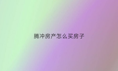 腾冲房产怎么买房子(腾冲房产怎么买房子最划算)