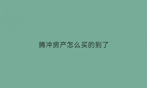 腾冲房产怎么买的到了(腾冲商品房)