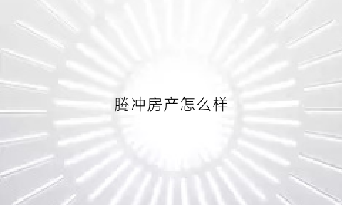 腾冲房产怎么样(腾冲房产网2020)
