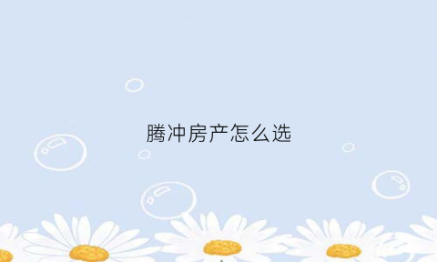 腾冲房产怎么选(腾冲房源)