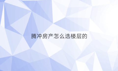 腾冲房产怎么选楼层的(腾冲买房哪里好)