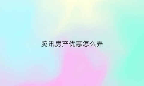 腾讯房产优惠怎么弄(腾讯房产优惠怎么弄的)