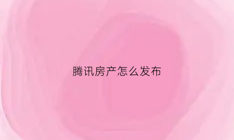 腾讯房产怎么发布(腾讯怎么发布文章)