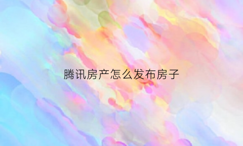 腾讯房产怎么发布房子(腾讯怎么发家)