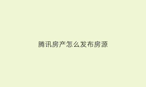 腾讯房产怎么发布房源(腾讯房产网app)