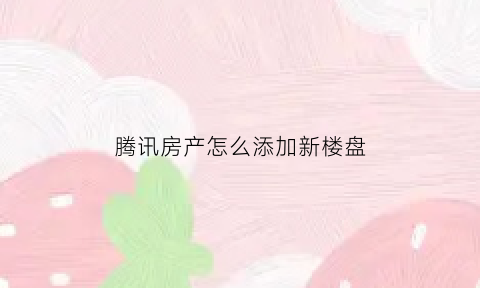 腾讯房产怎么添加新楼盘(腾讯房子)