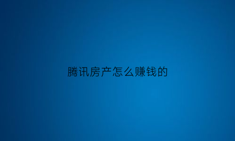 腾讯房产怎么赚钱的(腾讯房产网首页)