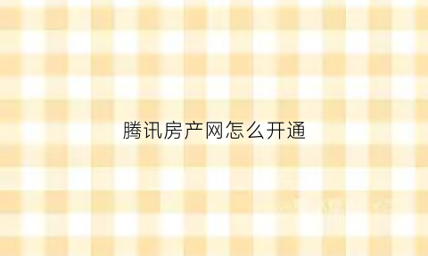腾讯房产网怎么开通(腾讯房产网app)