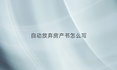 自动放弃房产书怎么写(自动放弃房产权的协议怎么写)